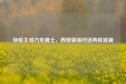 快船主场力克勇士，西部强强对话再掀波澜