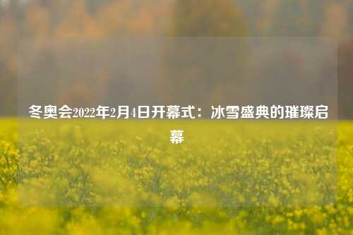  冬奥会2022年2月4日开幕式：冰雪盛典的璀璨启幕