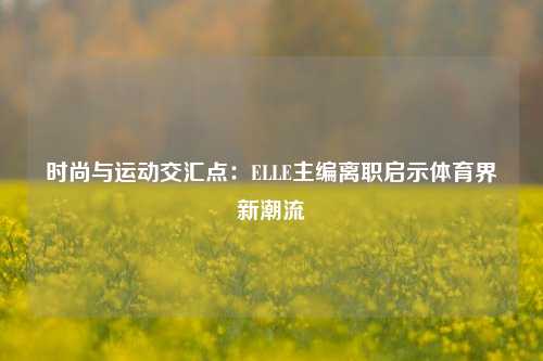 时尚与运动交汇点：ELLE主编离职启示体育界新潮流