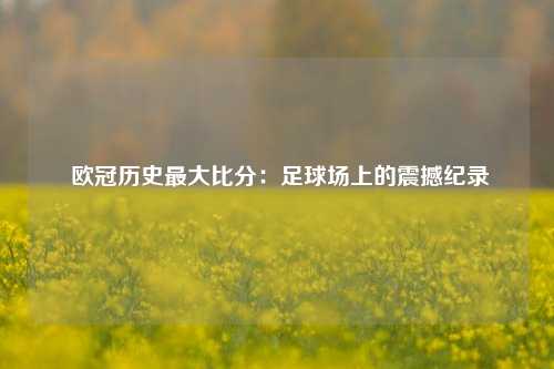  欧冠历史最大比分：足球场上的震撼纪录