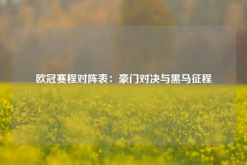 欧冠赛程对阵表:豪门对决与黑马征程