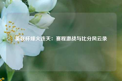 英联杯烽火连天：赛程激战与比分风云录