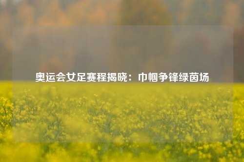 奥运会女足赛程揭晓：巾帼争锋绿茵场