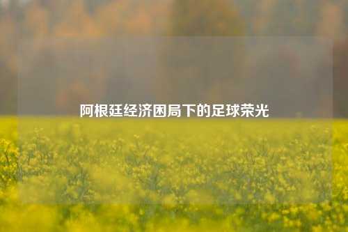 阿根廷经济困局下的足球荣光