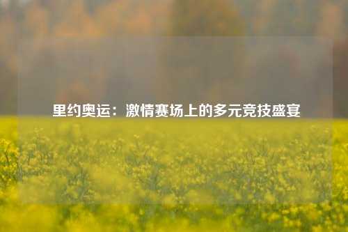  里约奥运：激情赛场上的多元竞技盛宴